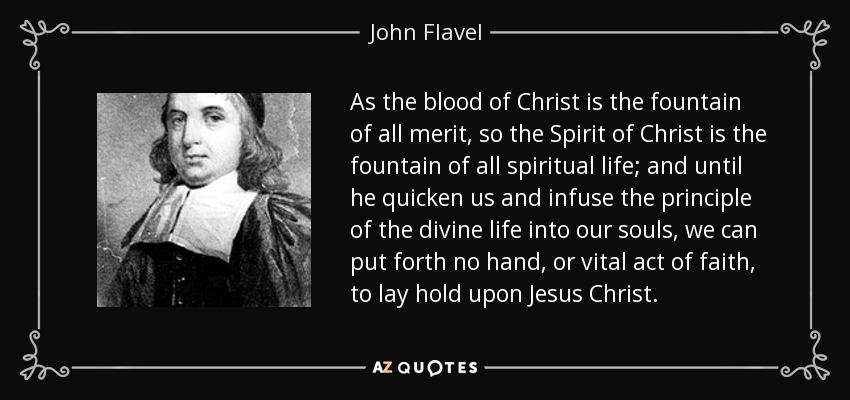 As the blood of Christ is the fountain of all merit, so the Spirit of Christ is the fountain of all spiritual life; and until he quicken us and infuse the principle of the divine life into our souls, we can put forth no hand, or vital act of faith, to lay hold upon Jesus Christ. - John Flavel