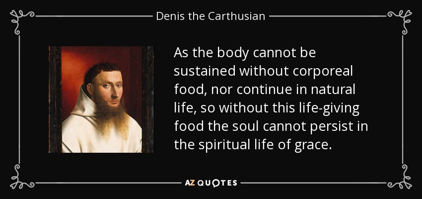 As the body cannot be sustained without corporeal food, nor continue in natural life, so without this life-giving food the soul cannot persist in the spiritual life of grace. - Denis the Carthusian