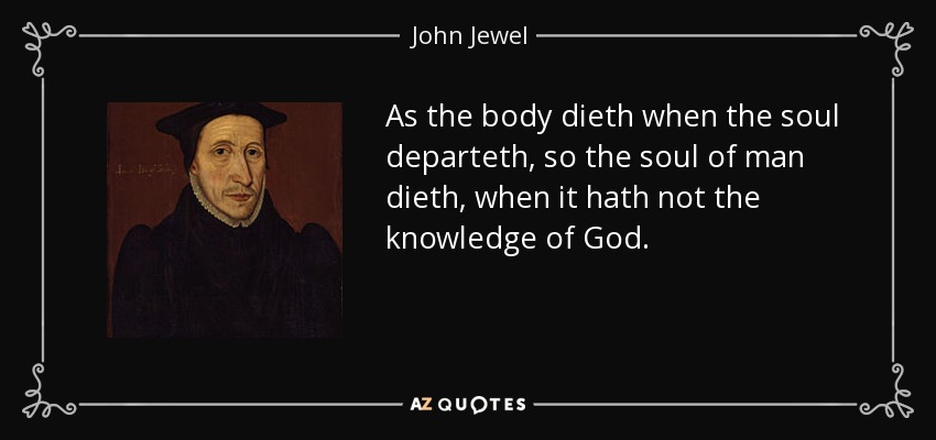 As the body dieth when the soul departeth, so the soul of man dieth, when it hath not the knowledge of God. - John Jewel
