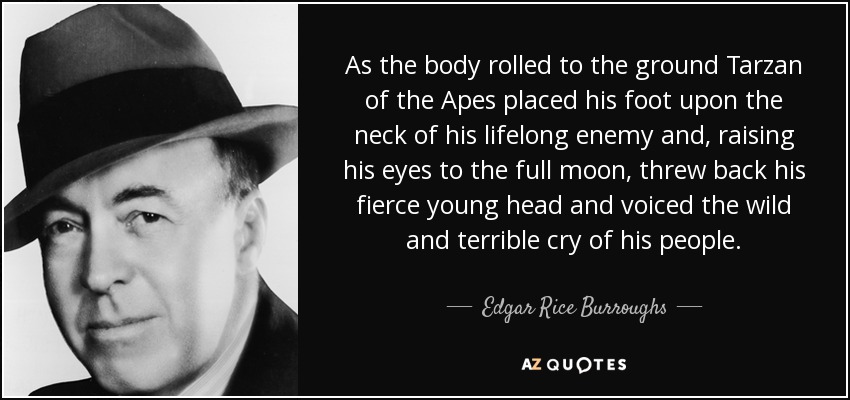 As the body rolled to the ground Tarzan of the Apes placed his foot upon the neck of his lifelong enemy and, raising his eyes to the full moon, threw back his fierce young head and voiced the wild and terrible cry of his people. - Edgar Rice Burroughs