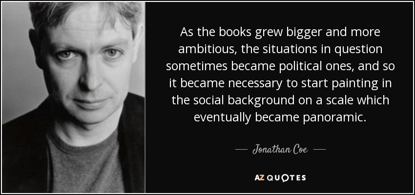 As the books grew bigger and more ambitious, the situations in question sometimes became political ones, and so it became necessary to start painting in the social background on a scale which eventually became panoramic. - Jonathan Coe