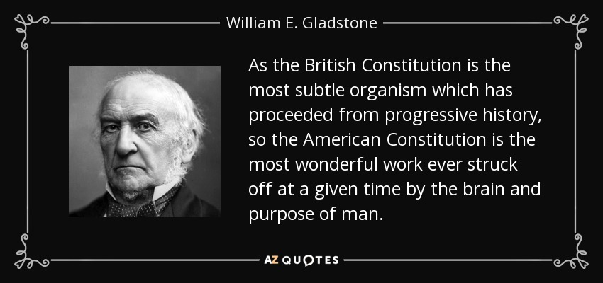 As the British Constitution is the most subtle organism which has proceeded from progressive history, so the American Constitution is the most wonderful work ever struck off at a given time by the brain and purpose of man. - William E. Gladstone