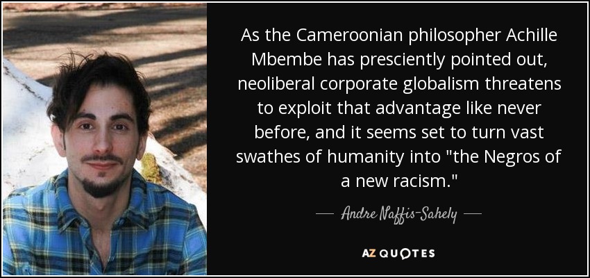 As the Cameroonian philosopher Achille Mbembe has presciently pointed out, neoliberal corporate globalism threatens to exploit that advantage like never before, and it seems set to turn vast swathes of humanity into 