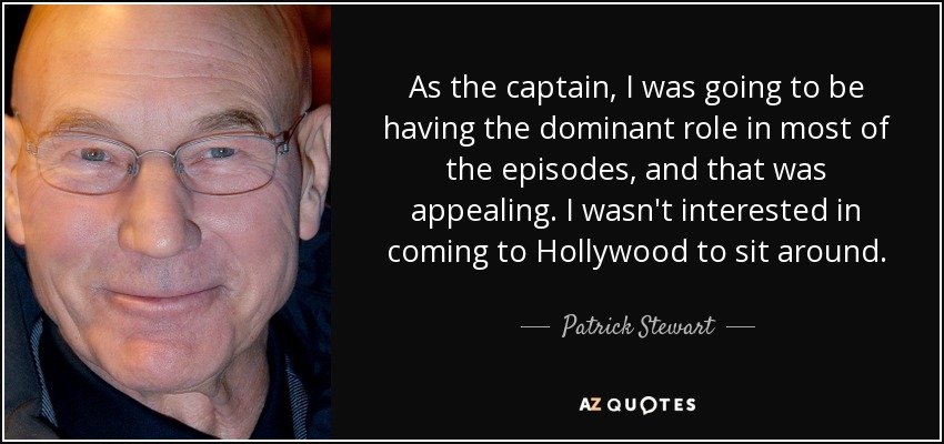 As the captain, I was going to be having the dominant role in most of the episodes, and that was appealing. I wasn't interested in coming to Hollywood to sit around. - Patrick Stewart
