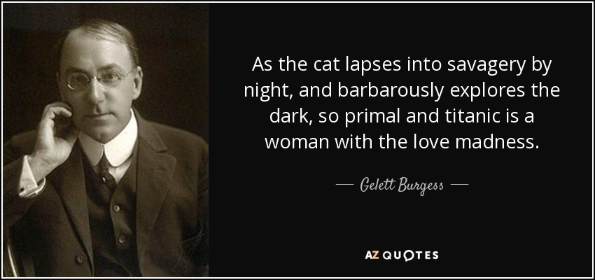 As the cat lapses into savagery by night, and barbarously explores the dark, so primal and titanic is a woman with the love madness. - Gelett Burgess