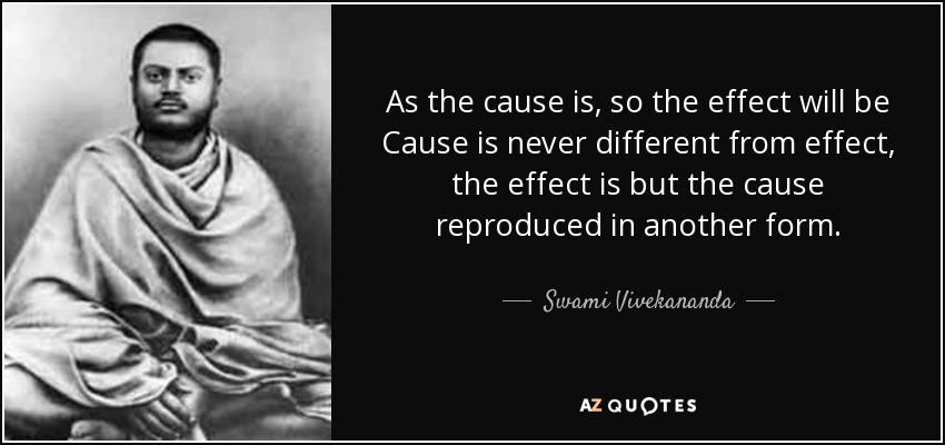 As the cause is, so the effect will be Cause is never different from effect, the effect is but the cause reproduced in another form. - Swami Vivekananda