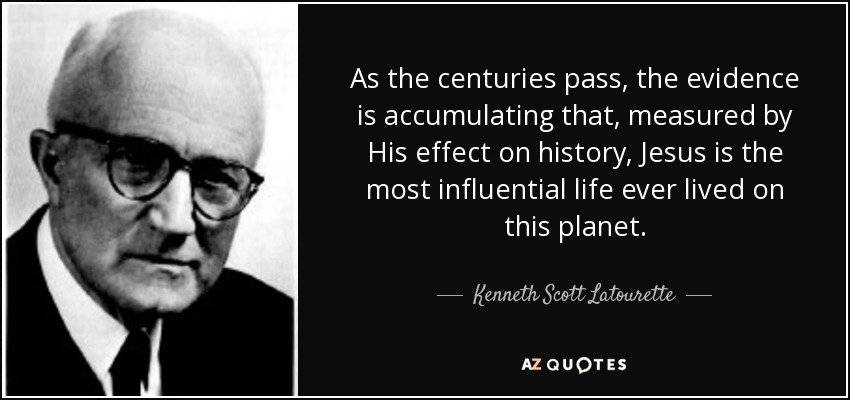As the centuries pass, the evidence is accumulating that, measured by His effect on history, Jesus is the most influential life ever lived on this planet. - Kenneth Scott Latourette