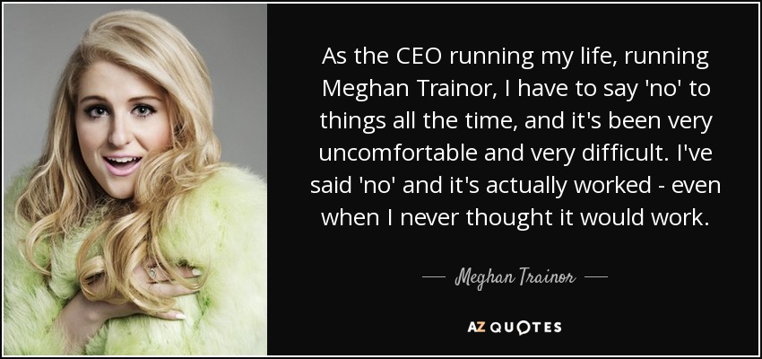 As the CEO running my life, running Meghan Trainor, I have to say 'no' to things all the time, and it's been very uncomfortable and very difficult. I've said 'no' and it's actually worked - even when I never thought it would work. - Meghan Trainor