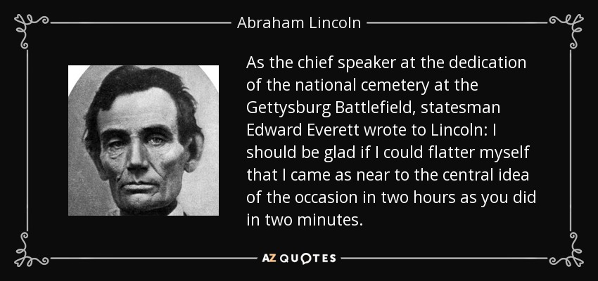 As the chief speaker at the dedication of the national cemetery at the Gettysburg Battlefield, statesman Edward Everett wrote to Lincoln: I should be glad if I could flatter myself that I came as near to the central idea of the occasion in two hours as you did in two minutes. - Abraham Lincoln