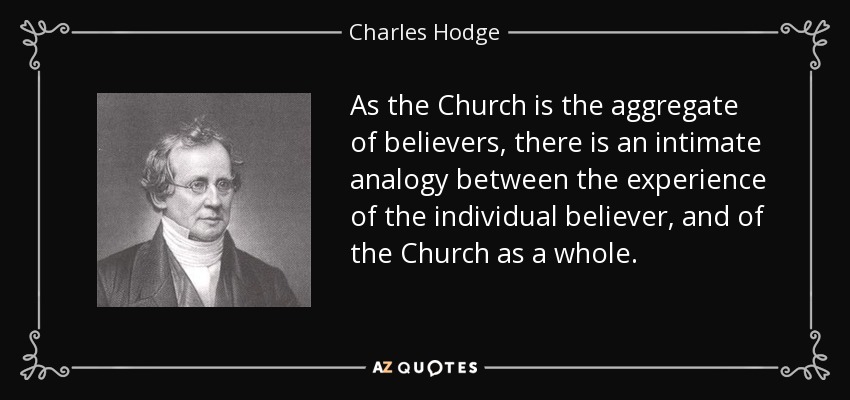 As the Church is the aggregate of believers, there is an intimate analogy between the experience of the individual believer, and of the Church as a whole. - Charles Hodge