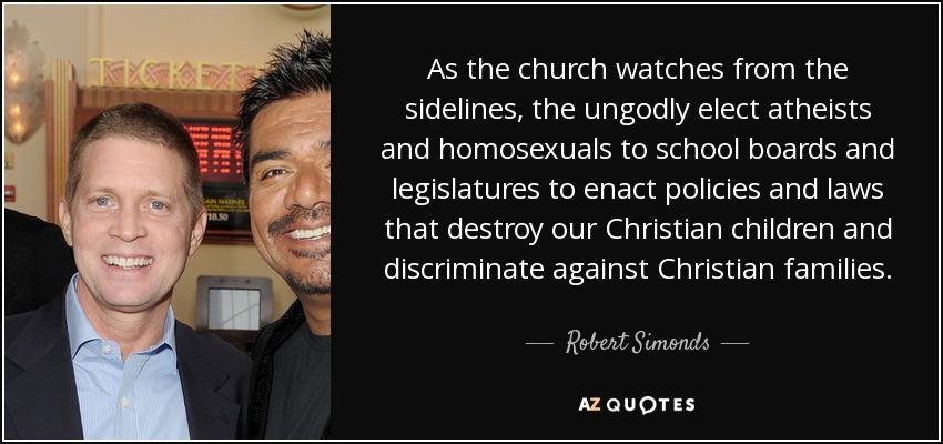 As the church watches from the sidelines, the ungodly elect atheists and homosexuals to school boards and legislatures to enact policies and laws that destroy our Christian children and discriminate against Christian families. - Robert Simonds