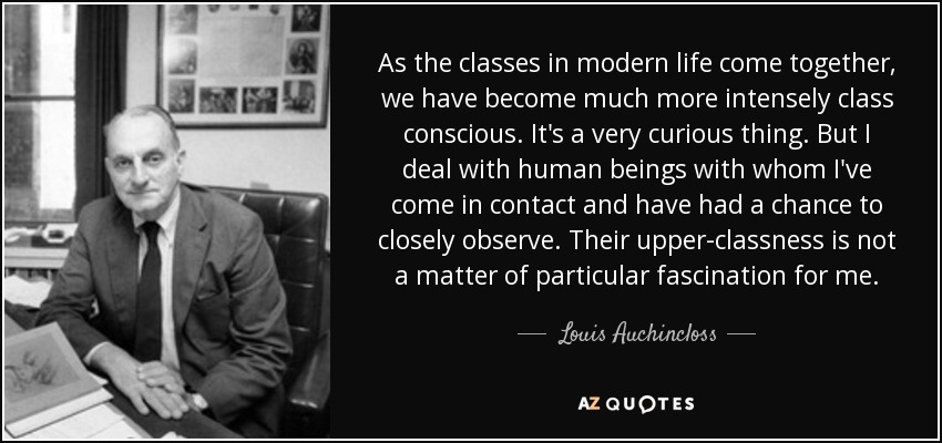 As the classes in modern life come together, we have become much more intensely class conscious. It's a very curious thing. But I deal with human beings with whom I've come in contact and have had a chance to closely observe. Their upper-classness is not a matter of particular fascination for me. - Louis Auchincloss