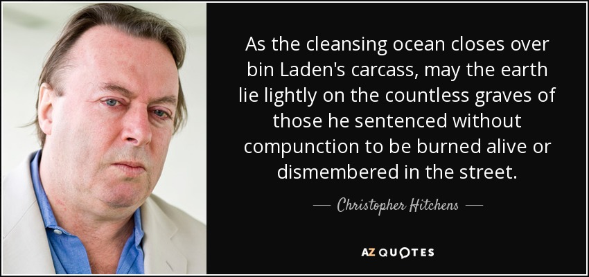 As the cleansing ocean closes over bin Laden's carcass, may the earth lie lightly on the countless graves of those he sentenced without compunction to be burned alive or dismembered in the street. - Christopher Hitchens