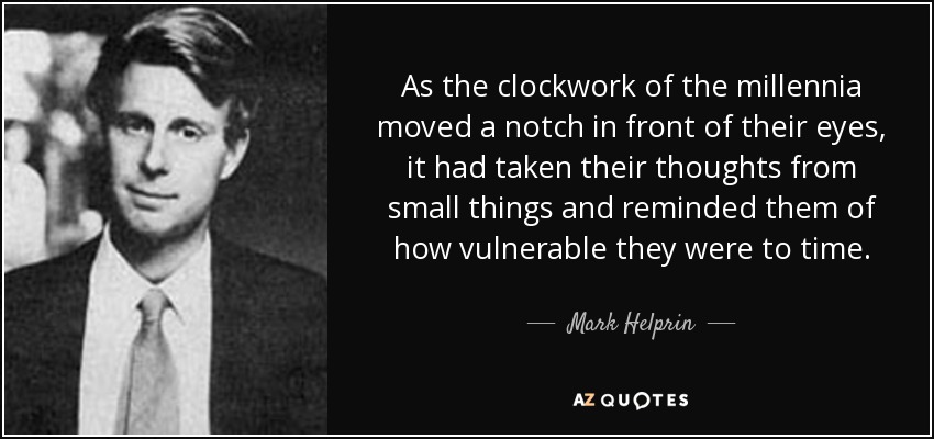 As the clockwork of the millennia moved a notch in front of their eyes, it had taken their thoughts from small things and reminded them of how vulnerable they were to time. - Mark Helprin