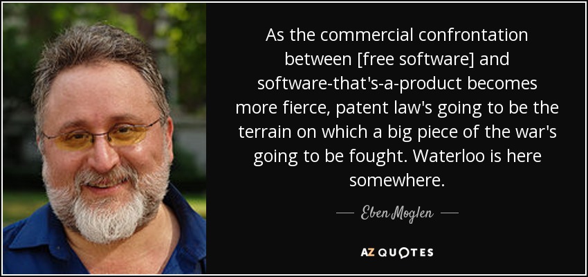 As the commercial confrontation between [free software] and software-that's-a-product becomes more fierce, patent law's going to be the terrain on which a big piece of the war's going to be fought. Waterloo is here somewhere. - Eben Moglen