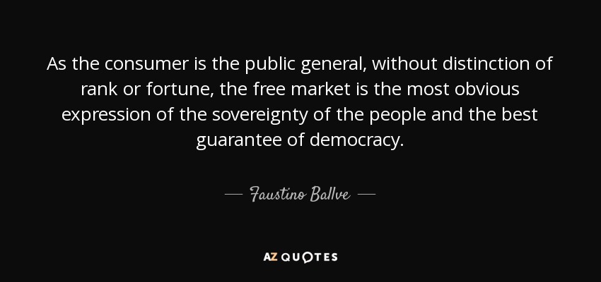 As the consumer is the public general, without distinction of rank or fortune, the free market is the most obvious expression of the sovereignty of the people and the best guarantee of democracy. - Faustino Ballve