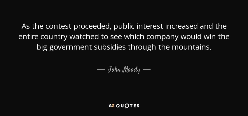 As the contest proceeded, public interest increased and the entire country watched to see which company would win the big government subsidies through the mountains. - John Moody