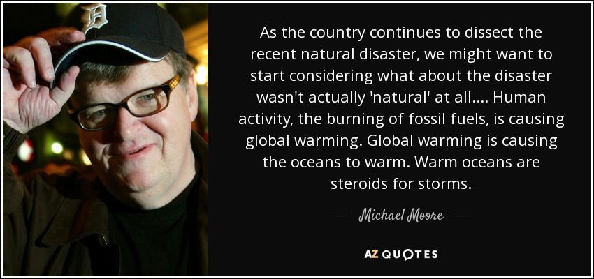 As the country continues to dissect the recent natural disaster, we might want to start considering what about the disaster wasn't actually 'natural' at all. ... Human activity, the burning of fossil fuels, is causing global warming. Global warming is causing the oceans to warm. Warm oceans are steroids for storms. - Michael Moore
