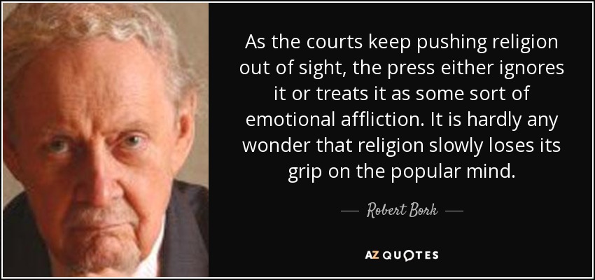 As the courts keep pushing religion out of sight, the press either ignores it or treats it as some sort of emotional affliction. It is hardly any wonder that religion slowly loses its grip on the popular mind. - Robert Bork