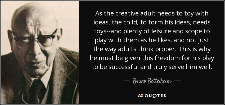 As the creative adult needs to toy with ideas, the child, to form his ideas, needs toys--and plenty of leisure and scope to play with them as he likes, and not just the way adults think proper. This is why he must be given this freedom for his play to be successful and truly serve him well. - Bruno Bettelheim