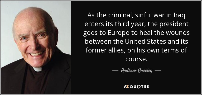 As the criminal, sinful war in Iraq enters its third year, the president goes to Europe to heal the wounds between the United States and its former allies, on his own terms of course. - Andrew Greeley