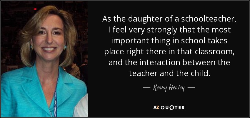 As the daughter of a schoolteacher, I feel very strongly that the most important thing in school takes place right there in that classroom, and the interaction between the teacher and the child. - Kerry Healey