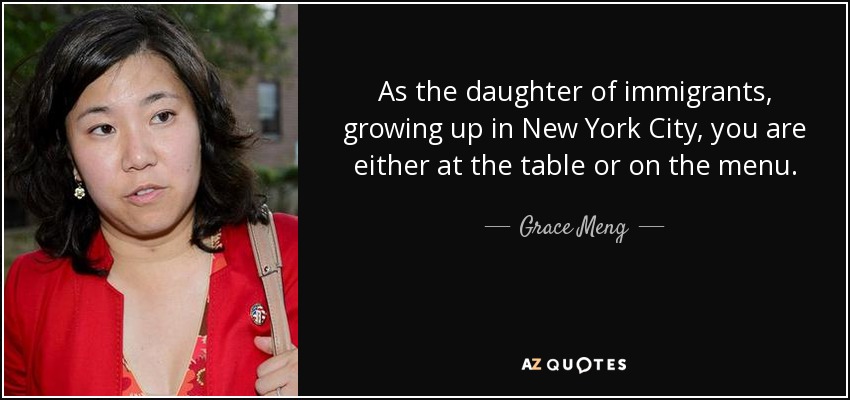 As the daughter of immigrants, growing up in New York City, you are either at the table or on the menu. - Grace Meng