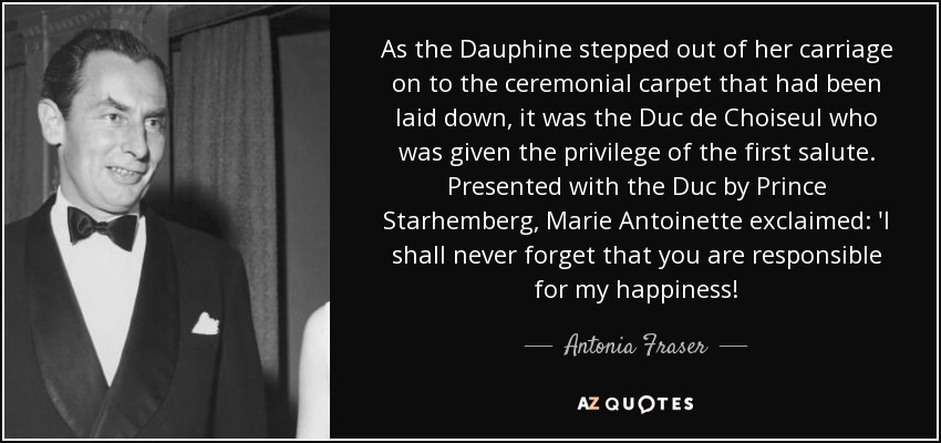 As the Dauphine stepped out of her carriage on to the ceremonial carpet that had been laid down, it was the Duc de Choiseul who was given the privilege of the first salute. Presented with the Duc by Prince Starhemberg, Marie Antoinette exclaimed: 'I shall never forget that you are responsible for my happiness! - Antonia Fraser