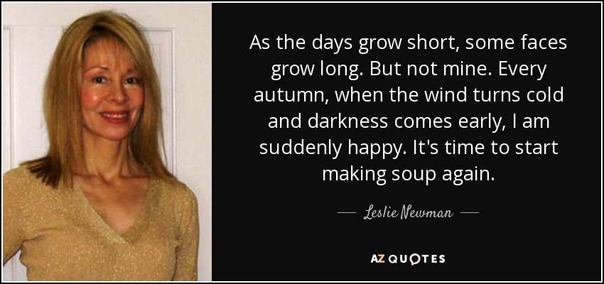 As the days grow short, some faces grow long. But not mine. Every autumn, when the wind turns cold and darkness comes early, I am suddenly happy. It's time to start making soup again. - Leslie Newman