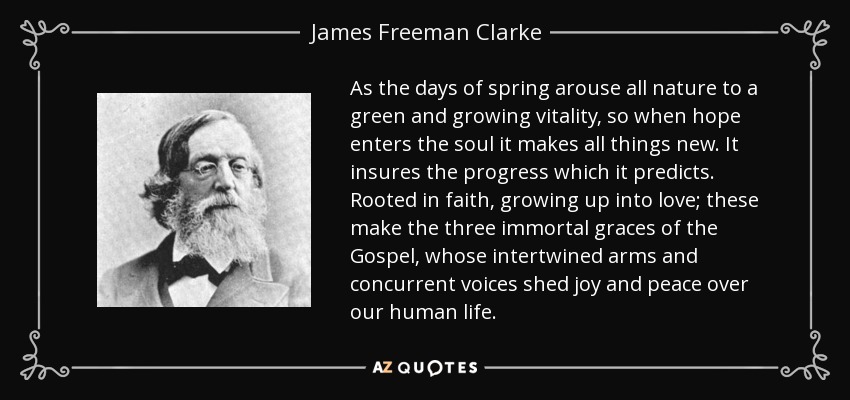 As the days of spring arouse all nature to a green and growing vitality, so when hope enters the soul it makes all things new. It insures the progress which it predicts. Rooted in faith, growing up into love; these make the three immortal graces of the Gospel, whose intertwined arms and concurrent voices shed joy and peace over our human life. - James Freeman Clarke