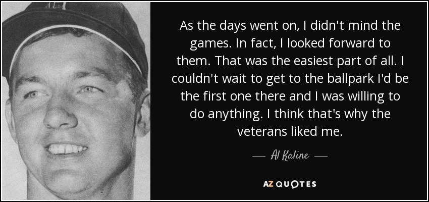 As the days went on, I didn't mind the games. In fact, I looked forward to them. That was the easiest part of all. I couldn't wait to get to the ballpark I'd be the first one there and I was willing to do anything. I think that's why the veterans liked me. - Al Kaline