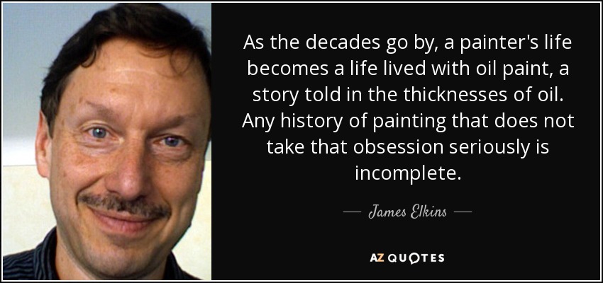 As the decades go by, a painter's life becomes a life lived with oil paint, a story told in the thicknesses of oil. Any history of painting that does not take that obsession seriously is incomplete. - James Elkins