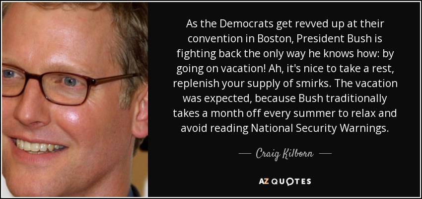 As the Democrats get revved up at their convention in Boston, President Bush is fighting back the only way he knows how: by going on vacation! Ah, it's nice to take a rest, replenish your supply of smirks. The vacation was expected, because Bush traditionally takes a month off every summer to relax and avoid reading National Security Warnings. - Craig Kilborn
