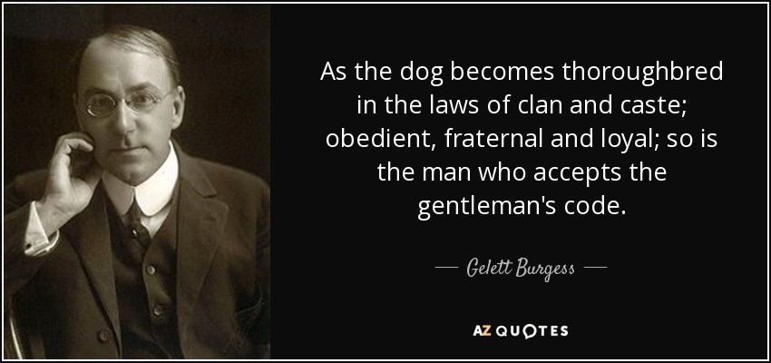 As the dog becomes thoroughbred in the laws of clan and caste; obedient, fraternal and loyal; so is the man who accepts the gentleman's code. - Gelett Burgess