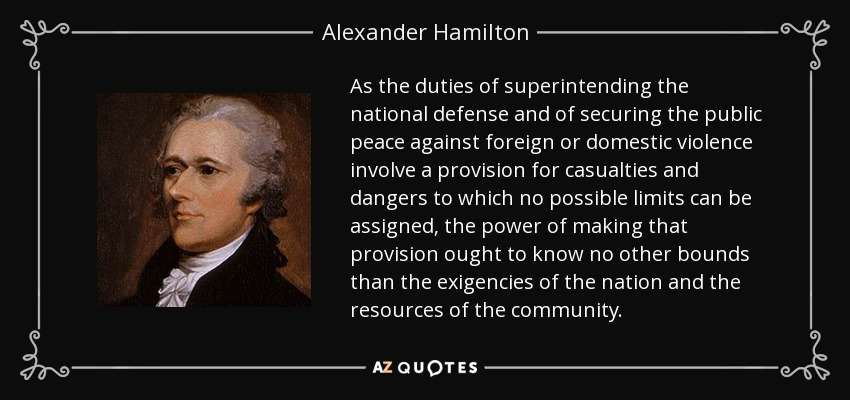 As the duties of superintending the national defense and of securing the public peace against foreign or domestic violence involve a provision for casualties and dangers to which no possible limits can be assigned, the power of making that provision ought to know no other bounds than the exigencies of the nation and the resources of the community. - Alexander Hamilton