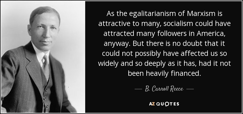 As the egalitarianism of Marxism is attractive to many, socialism could have attracted many followers in America, anyway. But there is no doubt that it could not possibly have affected us so widely and so deeply as it has, had it not been heavily financed. - B. Carroll Reece