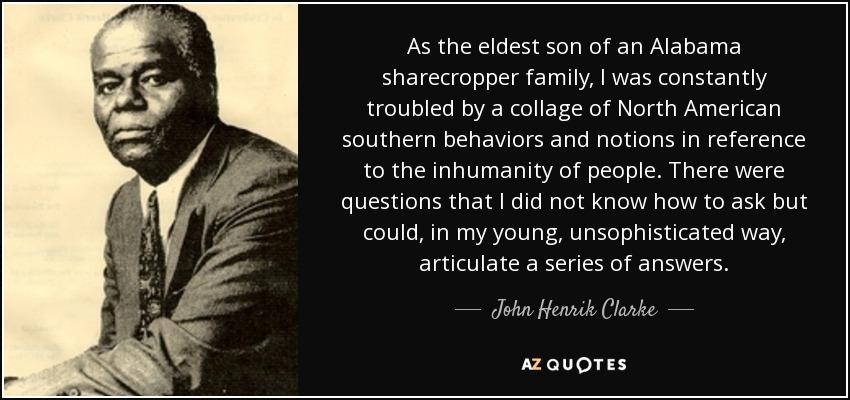 As the eldest son of an Alabama sharecropper family, I was constantly troubled by a collage of North American southern behaviors and notions in reference to the inhumanity of people. There were questions that I did not know how to ask but could, in my young, unsophisticated way, articulate a series of answers. - John Henrik Clarke
