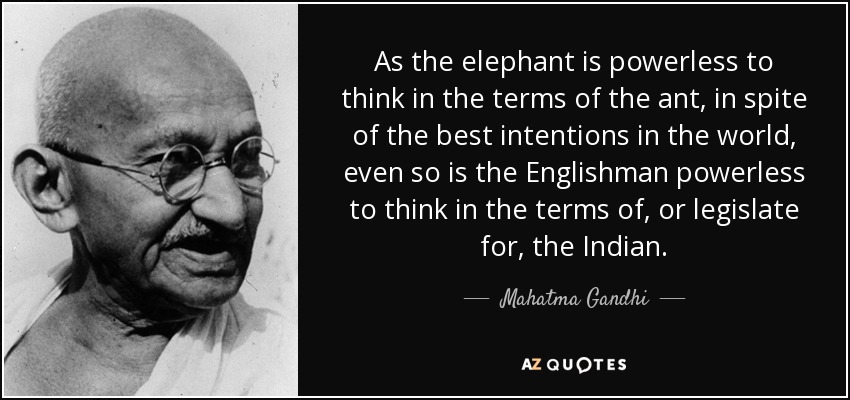 As the elephant is powerless to think in the terms of the ant, in spite of the best intentions in the world, even so is the Englishman powerless to think in the terms of, or legislate for, the Indian. - Mahatma Gandhi