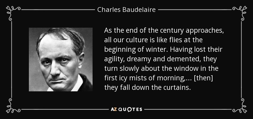 As the end of the century approaches, all our culture is like flies at the beginning of winter. Having lost their agility, dreamy and demented, they turn slowly about the window in the first icy mists of morning, . . . [then] they fall down the curtains. - Charles Baudelaire