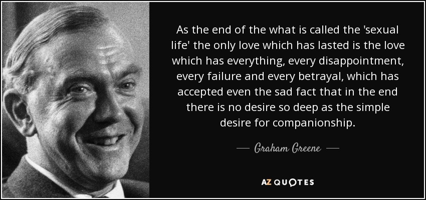 As the end of the what is called the 'sexual life' the only love which has lasted is the love which has everything, every disappointment, every failure and every betrayal, which has accepted even the sad fact that in the end there is no desire so deep as the simple desire for companionship. - Graham Greene