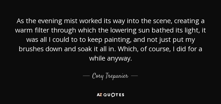 As the evening mist worked its way into the scene, creating a warm filter through which the lowering sun bathed its light, it was all I could to to keep painting, and not just put my brushes down and soak it all in. Which, of course, I did for a while anyway. - Cory Trepanier