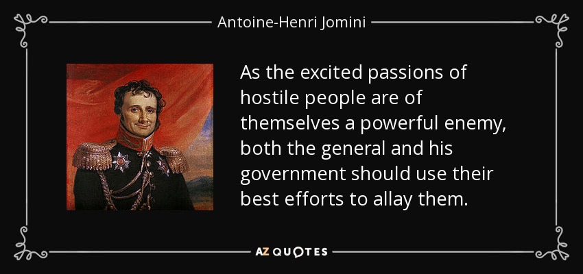 As the excited passions of hostile people are of themselves a powerful enemy, both the general and his government should use their best efforts to allay them. - Antoine-Henri Jomini