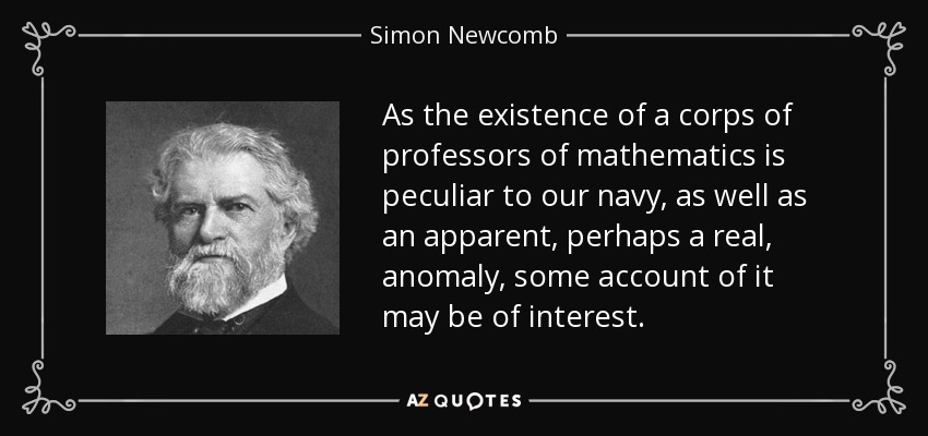 As the existence of a corps of professors of mathematics is peculiar to our navy, as well as an apparent, perhaps a real, anomaly, some account of it may be of interest. - Simon Newcomb