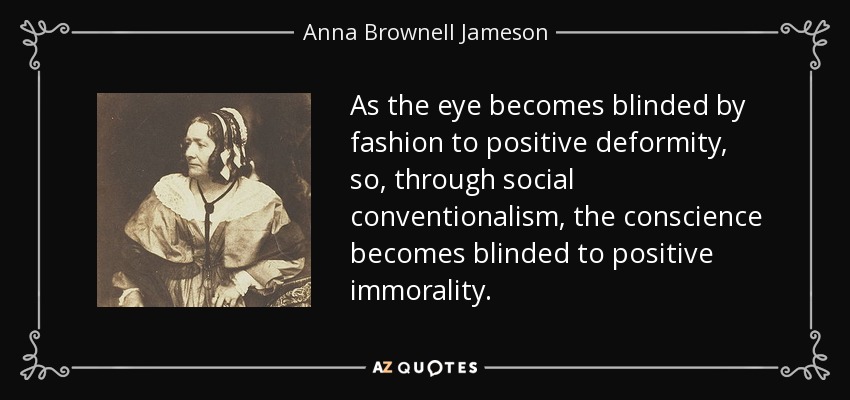 As the eye becomes blinded by fashion to positive deformity, so, through social conventionalism, the conscience becomes blinded to positive immorality. - Anna Brownell Jameson