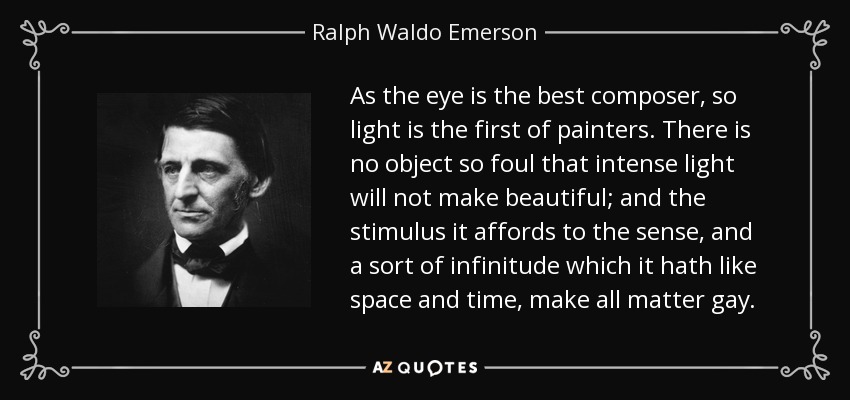 As the eye is the best composer, so light is the first of painters. There is no object so foul that intense light will not make beautiful; and the stimulus it affords to the sense, and a sort of infinitude which it hath like space and time, make all matter gay. - Ralph Waldo Emerson
