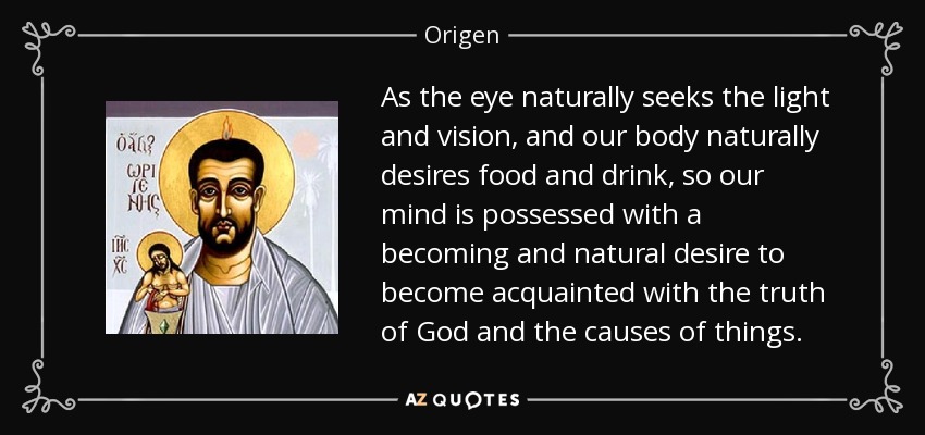 As the eye naturally seeks the light and vision, and our body naturally desires food and drink, so our mind is possessed with a becoming and natural desire to become acquainted with the truth of God and the causes of things. - Origen