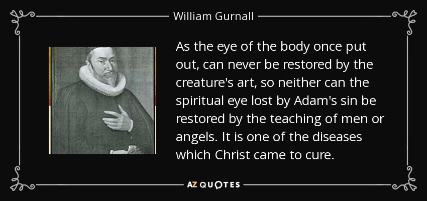 As the eye of the body once put out, can never be restored by the creature's art, so neither can the spiritual eye lost by Adam's sin be restored by the teaching of men or angels. It is one of the diseases which Christ came to cure. - William Gurnall