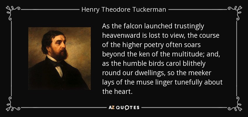 As the falcon launched trustingly heavenward is lost to view, the course of the higher poetry often soars beyond the ken of the multitude; and, as the humble birds carol blithely round our dwellings, so the meeker lays of the muse linger tunefully about the heart. - Henry Theodore Tuckerman