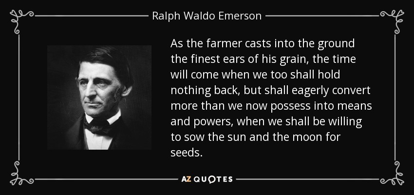 As the farmer casts into the ground the finest ears of his grain, the time will come when we too shall hold nothing back, but shall eagerly convert more than we now possess into means and powers, when we shall be willing to sow the sun and the moon for seeds. - Ralph Waldo Emerson