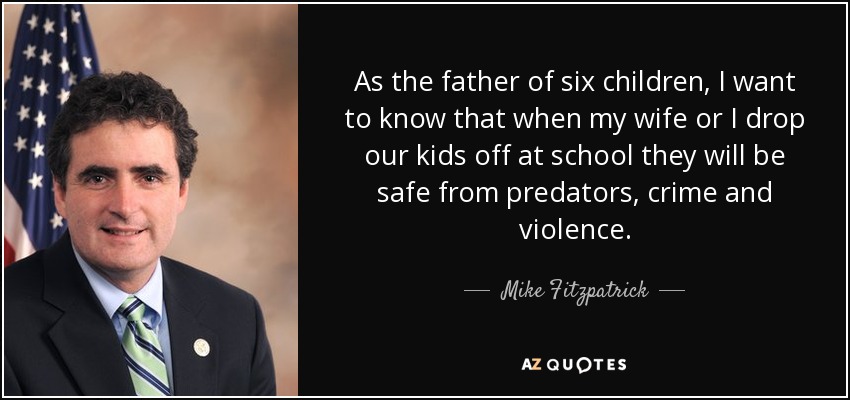 As the father of six children, I want to know that when my wife or I drop our kids off at school they will be safe from predators, crime and violence. - Mike Fitzpatrick